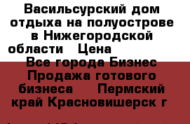 Васильсурский дом отдыха на полуострове в Нижегородской области › Цена ­ 30 000 000 - Все города Бизнес » Продажа готового бизнеса   . Пермский край,Красновишерск г.